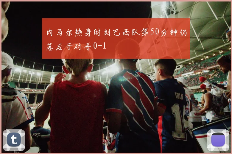 内马尔热身时刻巴西队第50分钟仍落后于对手0-1