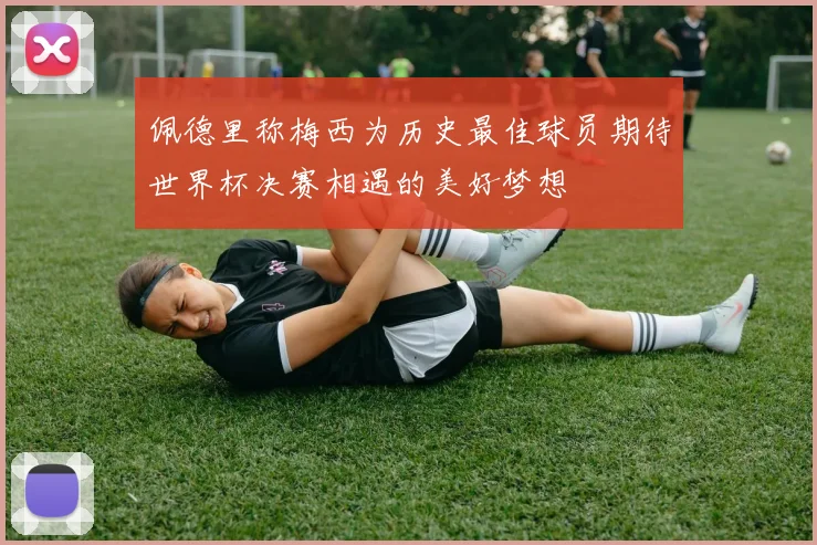 佩德里称梅西为历史最佳球员期待世界杯决赛相遇的美好梦想
