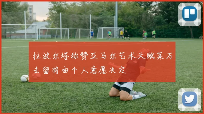 拉波尔塔称赞亚马尔艺术天赋莱万去留将由个人意愿决定