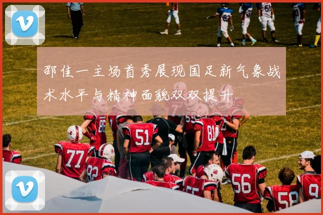 邵佳一主场首秀展现国足新气象战术水平与精神面貌双双提升