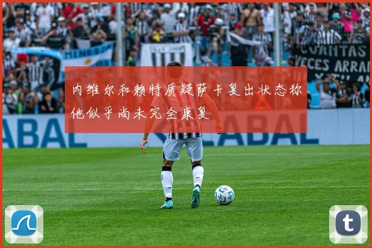 内维尔和赖特质疑萨卡复出状态称他似乎尚未完全康复