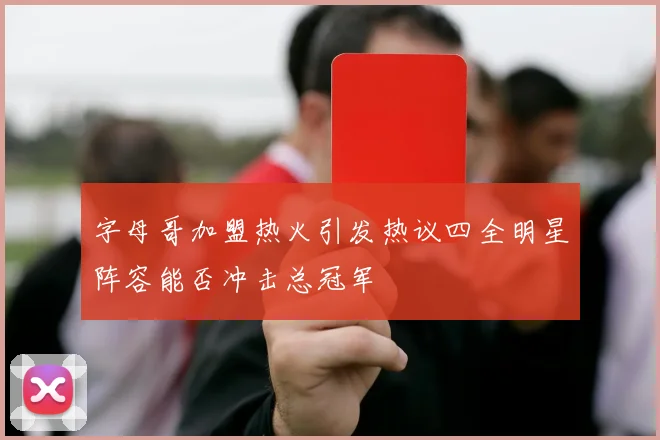 字母哥加盟热火引发热议四全明星阵容能否冲击总冠军