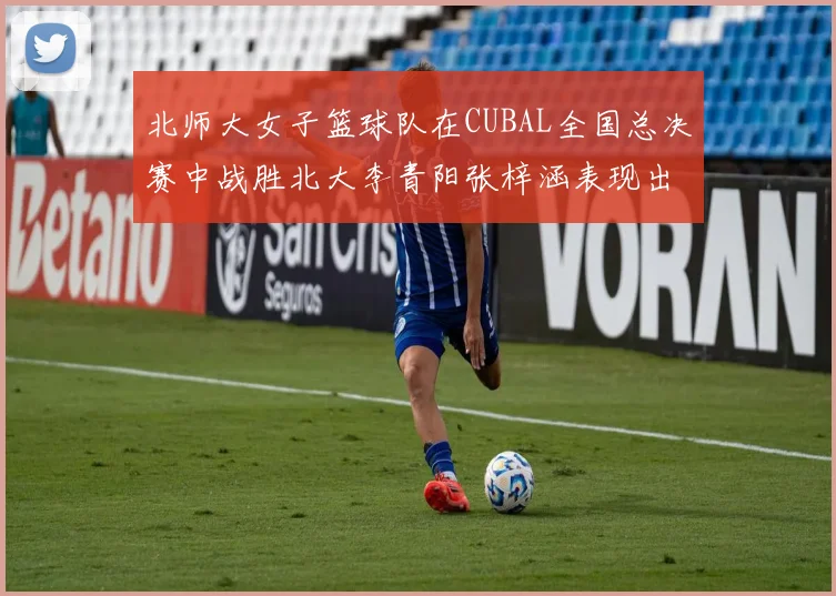 北师大女子篮球队在CUBAL全国总决赛中战胜北大李青阳张梓涵表现出色助力胜利