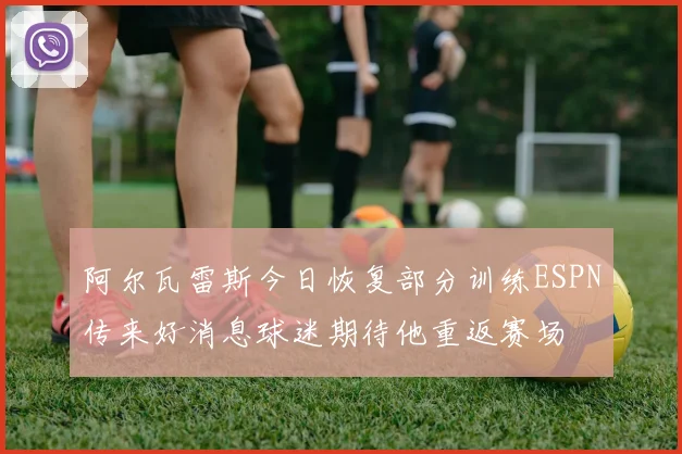阿尔瓦雷斯今日恢复部分训练ESPN传来好消息球迷期待他重返赛场