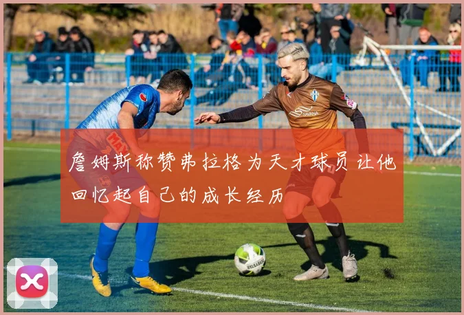 詹姆斯称赞弗拉格为天才球员让他回忆起自己的成长经历