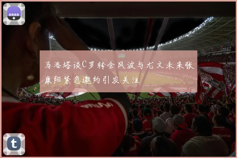 马洛塔谈C罗转会风波与尤文未来张康阳紧急邀约引发关注