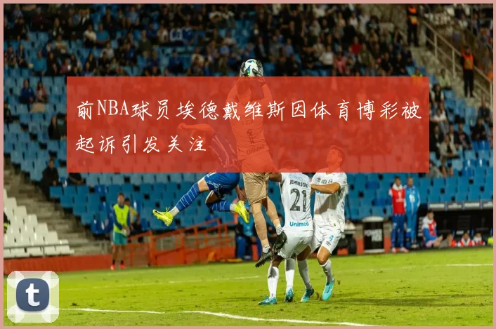 前NBA球员埃德戴维斯因体育博彩被起诉引发关注