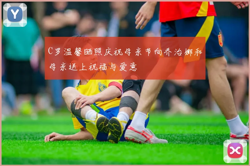 C罗温馨晒照庆祝母亲节向乔治娜和母亲送上祝福与爱意