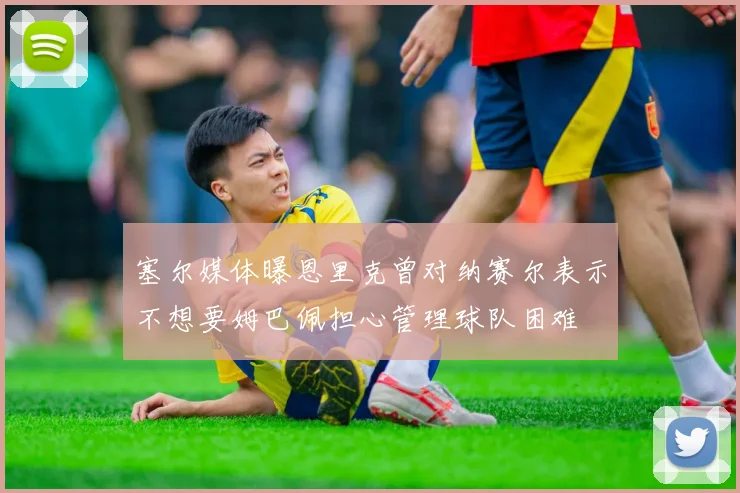 塞尔媒体曝恩里克曾对纳赛尔表示不想要姆巴佩担心管理球队困难