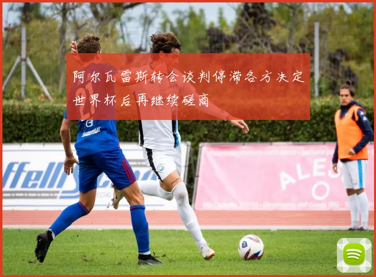 阿尔瓦雷斯转会谈判停滞各方决定世界杯后再继续磋商
