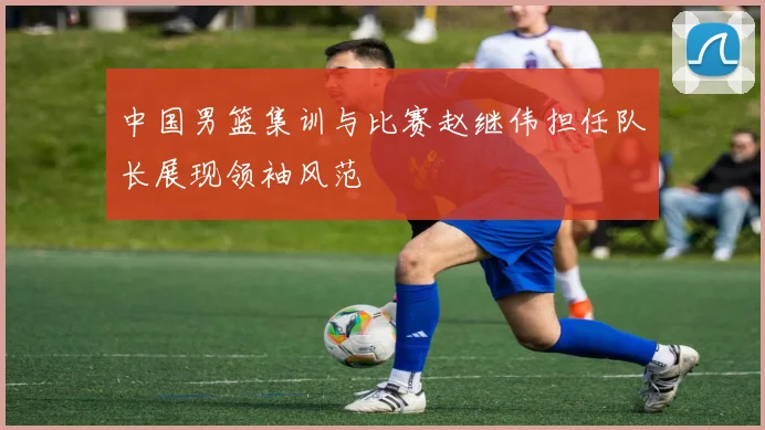 中国男篮集训与比赛赵继伟担任队长展现领袖风范