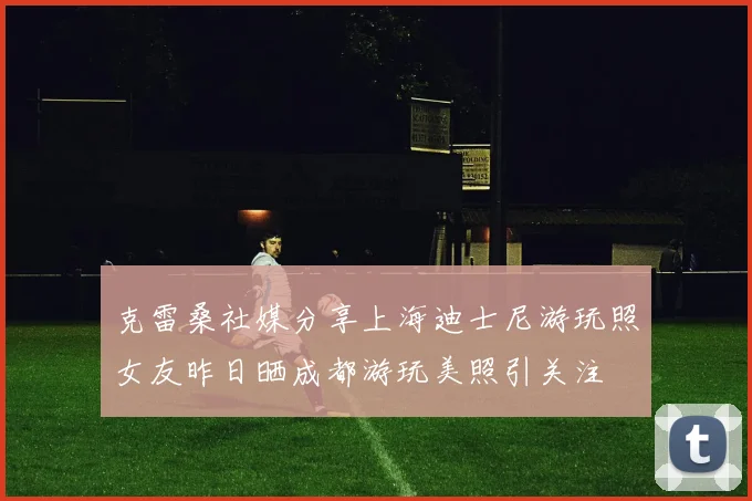 克雷桑社媒分享上海迪士尼游玩照女友昨日晒成都游玩美照引关注