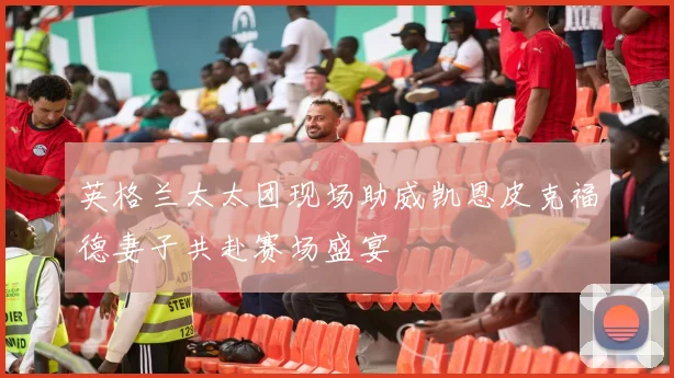 英格兰太太团现场助威凯恩皮克福德妻子共赴赛场盛宴