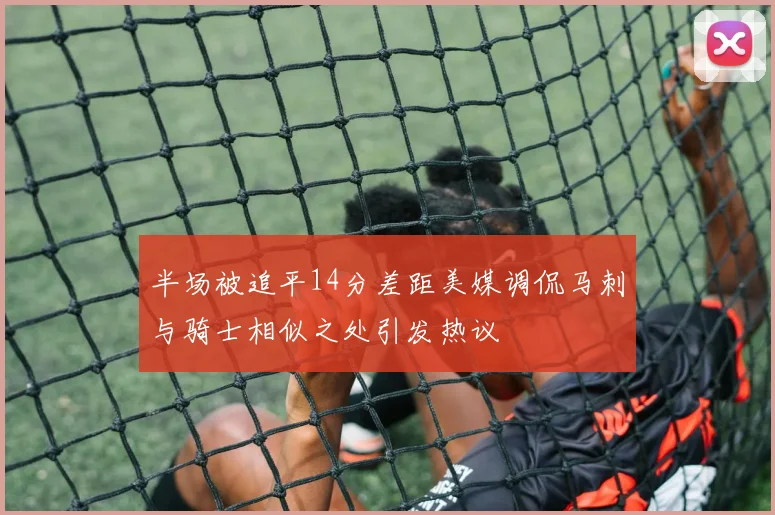 半场被追平14分差距美媒调侃马刺与骑士相似之处引发热议