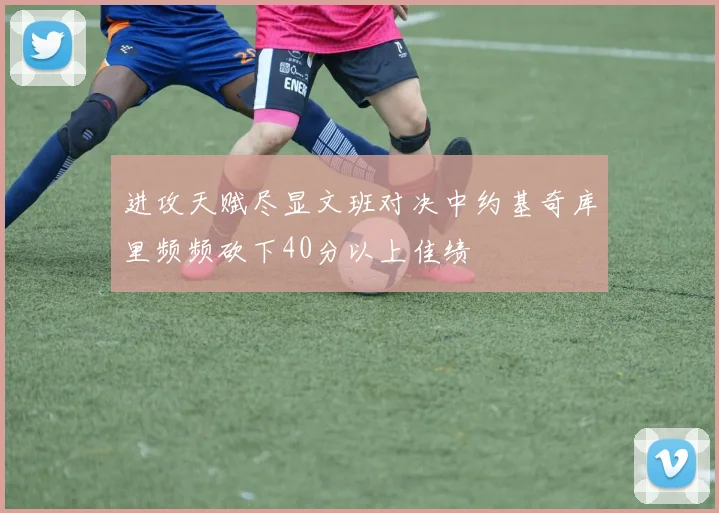 进攻天赋尽显文班对决中约基奇库里频频砍下40分以上佳绩
