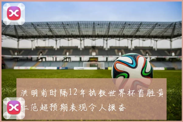 洪明甫时隔12年执教世界杯首胜黄仁范超预期表现令人振奋